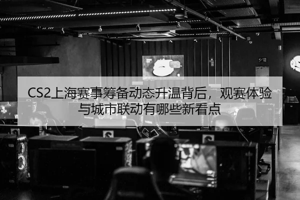 CS2上海赛事筹备动态升温背后，观赛体验与城市联动有哪些新看点
